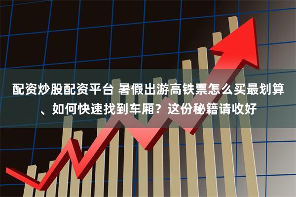 配资炒股配资平台 暑假出游高铁票怎么买最划算、如何快速找到车厢？这份秘籍请收好