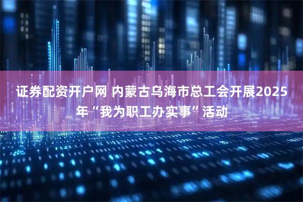 证券配资开户网 内蒙古乌海市总工会开展2025年“我为职工办实事”活动