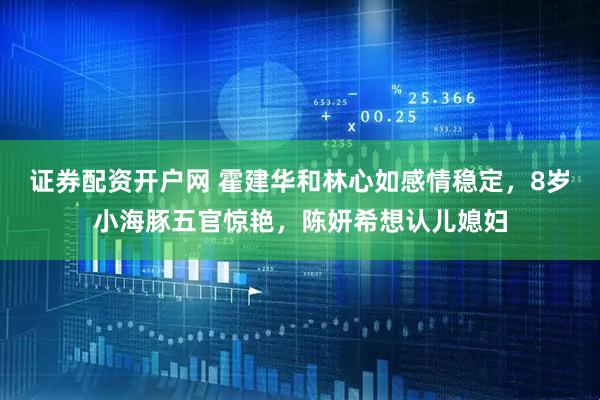 证券配资开户网 霍建华和林心如感情稳定，8岁小海豚五官惊艳，陈妍希想认儿媳妇