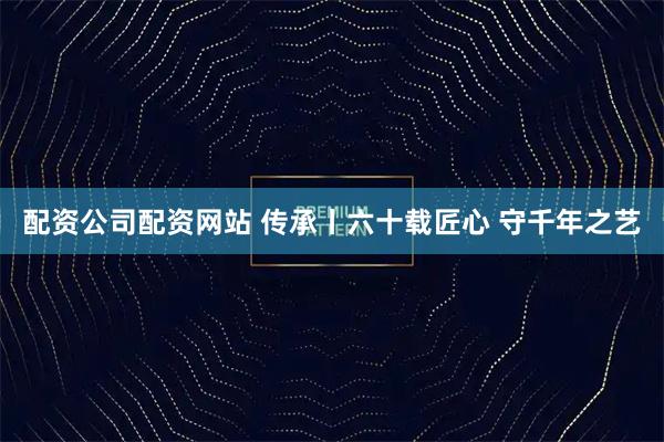 配资公司配资网站 传承丨六十载匠心 守千年之艺