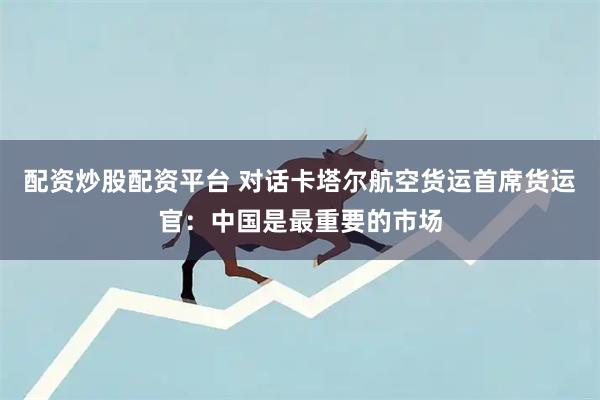 配资炒股配资平台 对话卡塔尔航空货运首席货运官：中国是最重要的市场