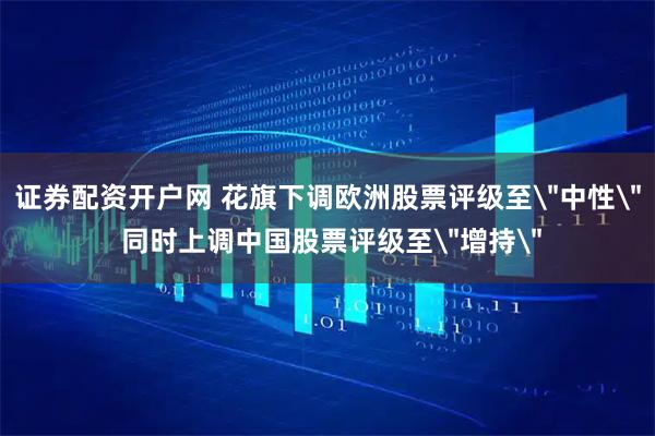 证券配资开户网 花旗下调欧洲股票评级至＂中性＂ 同时上调中国股票评级至＂增持＂