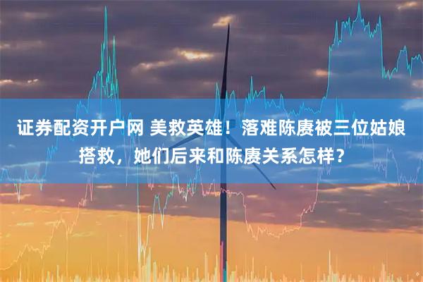 证券配资开户网 美救英雄！落难陈赓被三位姑娘搭救，她们后来和陈赓关系怎样？