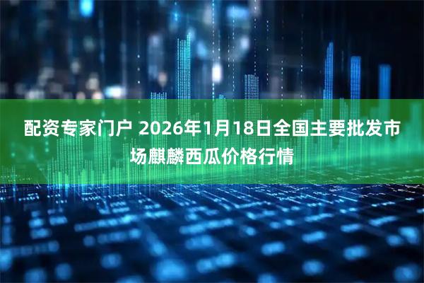 配资专家门户 2026年1月18日全国主要批发市场麒麟西瓜价格行情