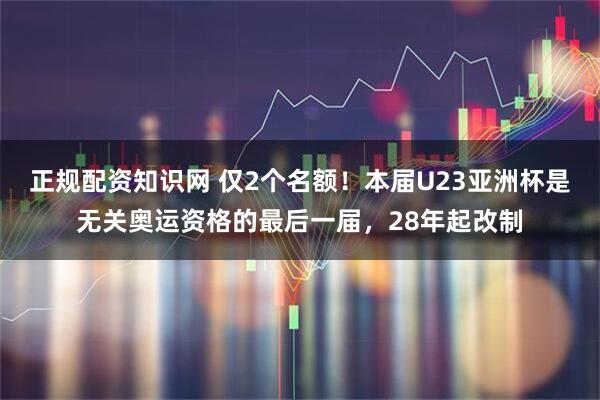 正规配资知识网 仅2个名额！本届U23亚洲杯是无关奥运资格的最后一届，28年起改制
