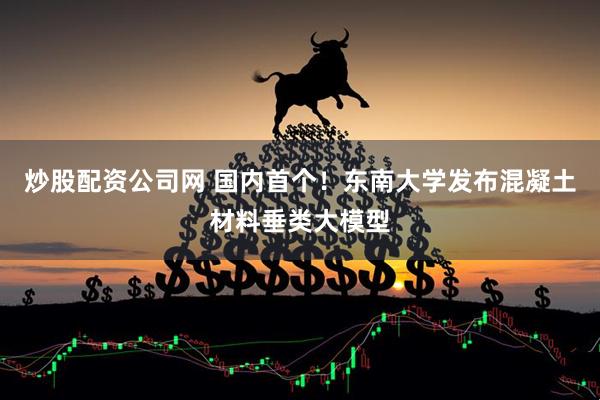 炒股配资公司网 国内首个！东南大学发布混凝土材料垂类大模型