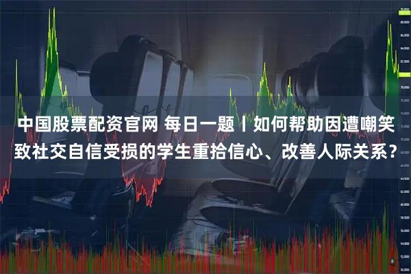 中国股票配资官网 每日一题丨如何帮助因遭嘲笑致社交自信受损的学生重拾信心、改善人际关系？