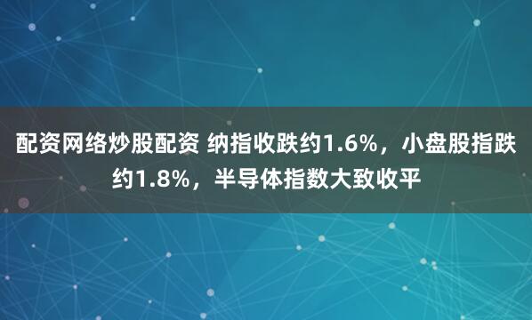 配资网络炒股配资 纳指收跌约1.6%，小盘股指跌约1.8%，半导体指数大致收平