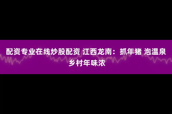 配资专业在线炒股配资 江西龙南：抓年猪 泡温泉 乡村年味浓