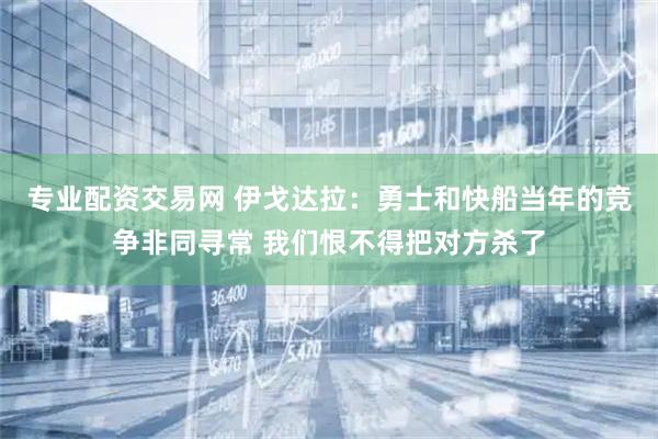专业配资交易网 伊戈达拉：勇士和快船当年的竞争非同寻常 我们恨不得把对方杀了