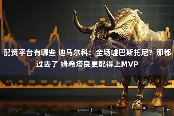 配资平台有哪些 迪马尔科：全场嘘巴斯托尼？那都过去了 姆希塔良更配得上MVP