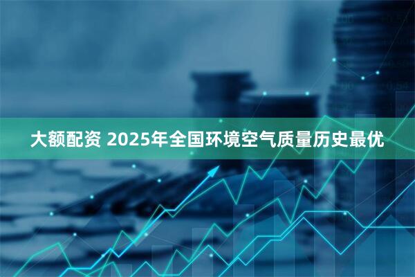 大额配资 2025年全国环境空气质量历史最优
