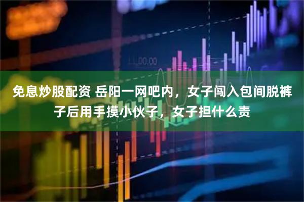 免息炒股配资 岳阳一网吧内，女子闯入包间脱裤子后用手摸小伙子，女子担什么责