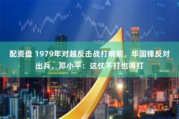 配资盘 1979年对越反击战打响前，华国锋反对出兵，邓小平：这仗不打也得打