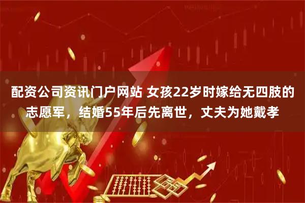 配资公司资讯门户网站 女孩22岁时嫁给无四肢的志愿军，结婚55年后先离世，丈夫为她戴孝