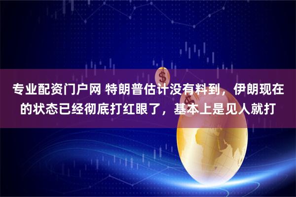 专业配资门户网 特朗普估计没有料到，伊朗现在的状态已经彻底打红眼了，基本上是见人就打