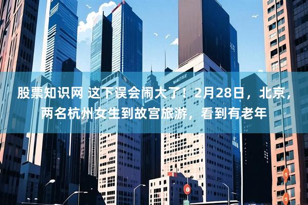 股票知识网 这下误会闹大了！2月28日，北京，两名杭州女生到故宫旅游，看到有老年