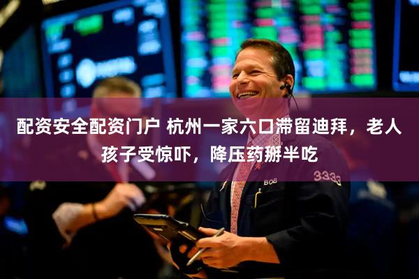 配资安全配资门户 杭州一家六口滞留迪拜，老人孩子受惊吓，降压药掰半吃