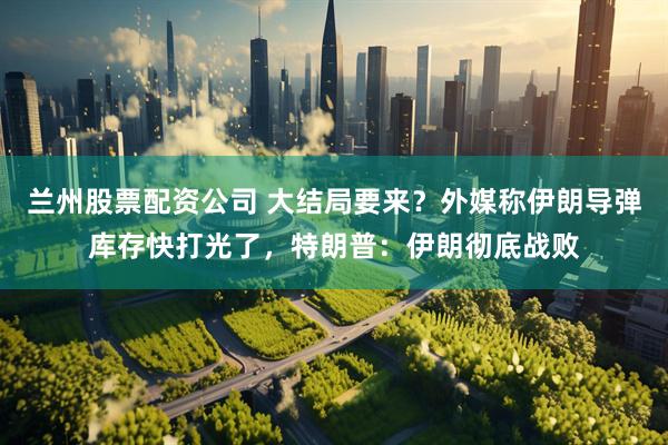 兰州股票配资公司 大结局要来？外媒称伊朗导弹库存快打光了，特朗普：伊朗彻底战败