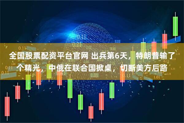 全国股票配资平台官网 出兵第6天，特朗普输了个精光，中俄在联合国掀桌，切断美方后路
