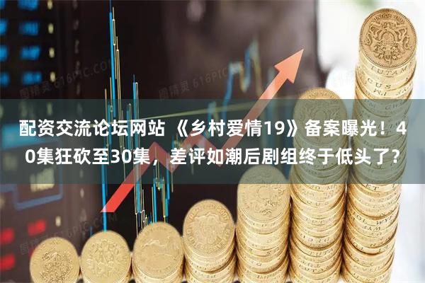 配资交流论坛网站 《乡村爱情19》备案曝光！40集狂砍至30集，差评如潮后剧组终于低头了？