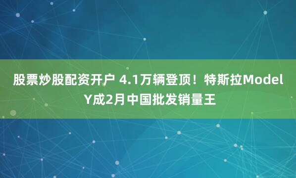 股票炒股配资开户 4.1万辆登顶！特斯拉Model Y成2月中国批发销量王