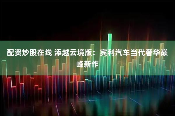配资炒股在线 添越云境版：宾利汽车当代奢华巅峰新作