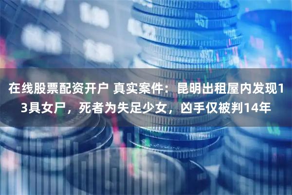 在线股票配资开户 真实案件：昆明出租屋内发现13具女尸，死者为失足少女，凶手仅被判14年