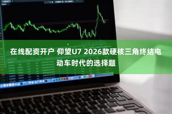 在线配资开户 仰望U7 2026款硬核三角终结电动车时代的选择题