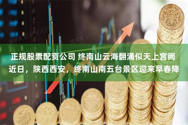 正规股票配资公司 终南山云海翻涌似天上宫阙 近日，陕西西安，终南山南五台景区迎来早春降