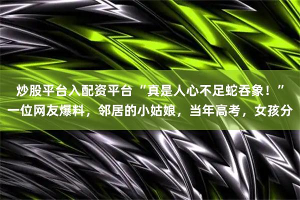炒股平台入配资平台 “真是人心不足蛇吞象！”一位网友爆料，邻居的小姑娘，当年高考，女孩分