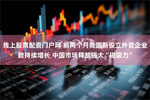 线上股票配资门户网 前两个月我国新设立外资企业数持续增长 中国市场释放强大“磁吸力”