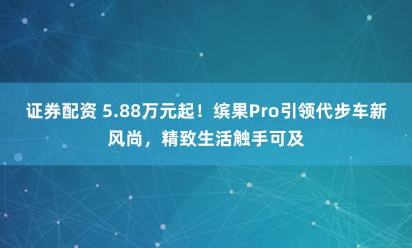 证券配资 5.88万元起！缤果Pro引领代步车新风尚，精致生活触手可及