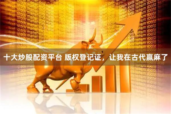 十大炒股配资平台 版权登记证，让我在古代赢麻了
