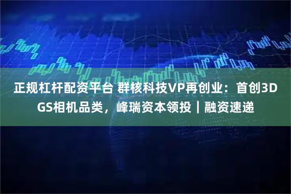 正规杠杆配资平台 群核科技VP再创业：首创3DGS相机品类，峰瑞资本领投｜融资速递