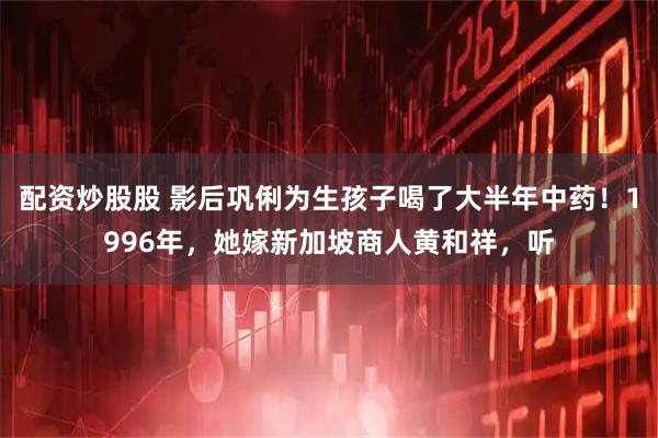 配资炒股股 影后巩俐为生孩子喝了大半年中药！1996年，她嫁新加坡商人黄和祥，听