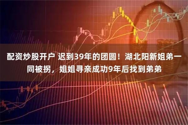 配资炒股开户 迟到39年的团圆！湖北阳新姐弟一同被拐，姐姐寻亲成功9年后找到弟弟