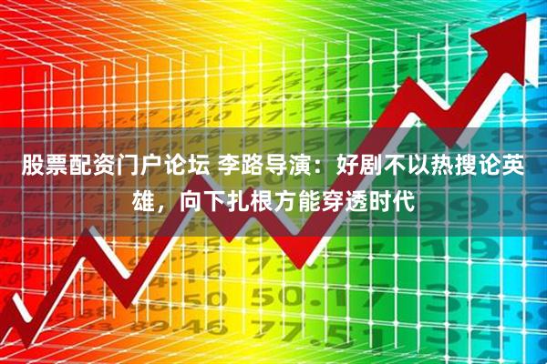 股票配资门户论坛 李路导演：好剧不以热搜论英雄，向下扎根方能穿透时代
