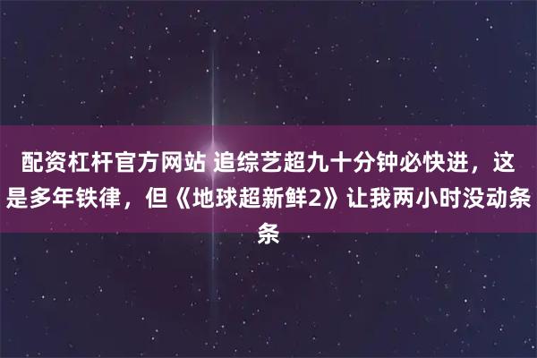 配资杠杆官方网站 追综艺超九十分钟必快进，这是多年铁律，但《地球超新鲜2》让我两小时没动条