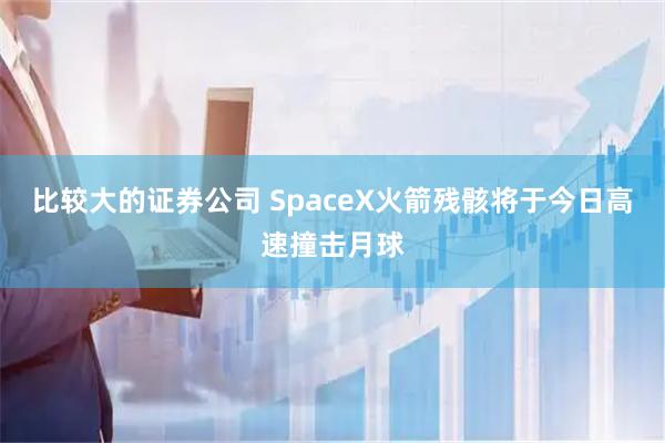 比较大的证券公司 SpaceX火箭残骸将于今日高速撞击月球