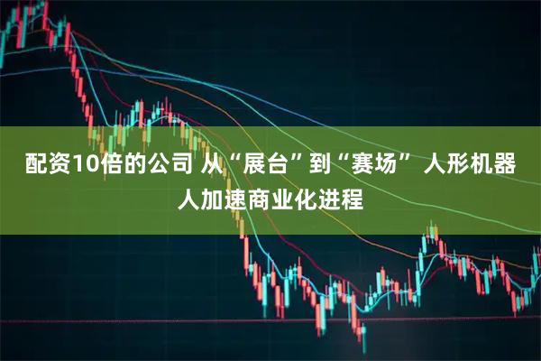 配资10倍的公司 从“展台”到“赛场” 人形机器人加速商业化进程