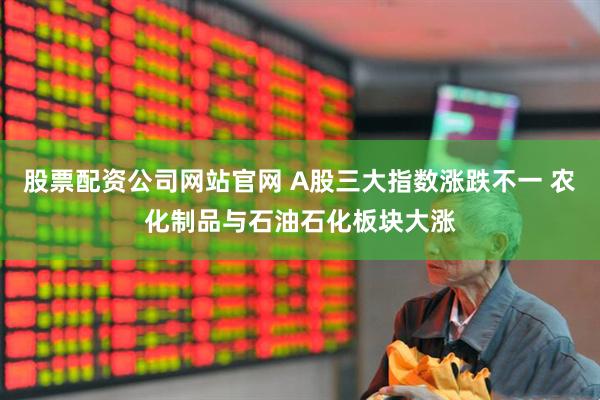 股票配资公司网站官网 A股三大指数涨跌不一 农化制品与石油石化板块大涨
