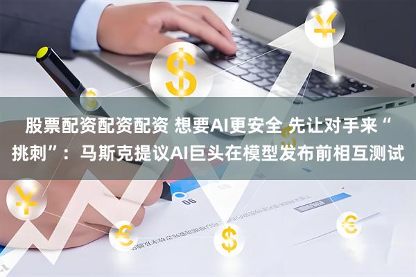 股票配资配资配资 想要AI更安全 先让对手来“挑刺”：马斯克提议AI巨头在模型发布前相互测试