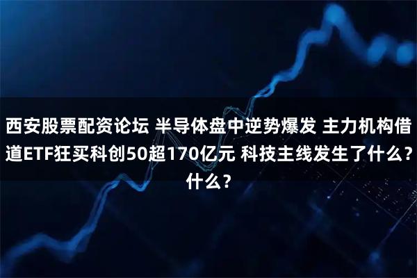 西安股票配资论坛 半导体盘中逆势爆发 主力机构借道ETF狂买科创50超170亿元 科技主线发生了什么？
