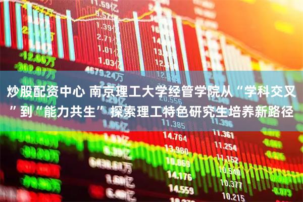 炒股配资中心 南京理工大学经管学院从“学科交叉”到“能力共生” 探索理工特色研究生培养新路径