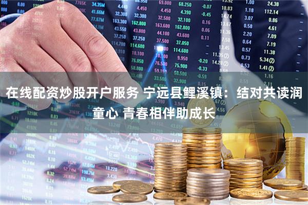 在线配资炒股开户服务 宁远县鲤溪镇：结对共读润童心 青春相伴助成长
